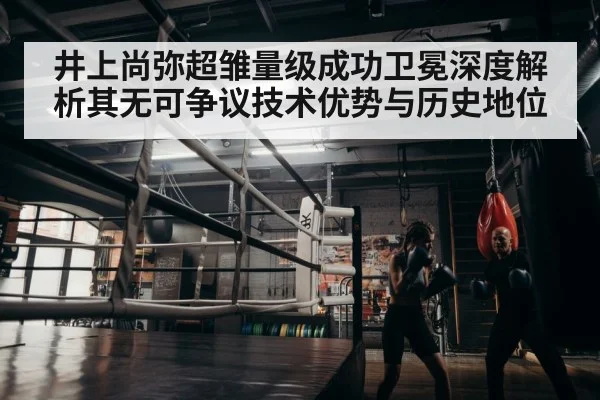 井上尚弥超雏量级成功卫冕深度解析其无可争议技术优势与历史地位
