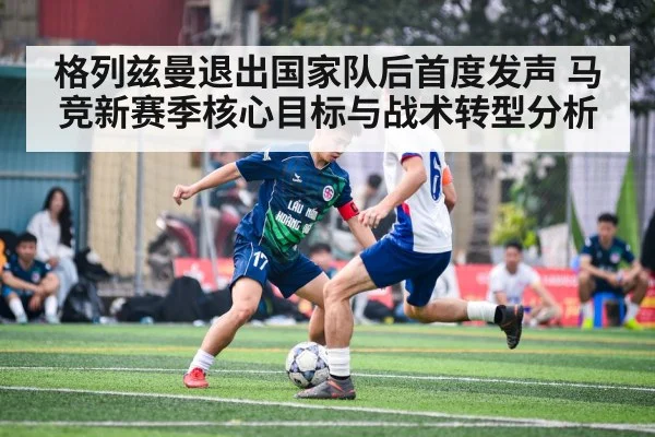 格列兹曼退出国家队后首度发声 马竞新赛季核心目标与战术转型分析